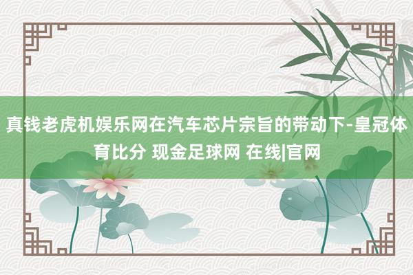 真钱老虎机娱乐网在汽车芯片宗旨的带动下-皇冠体育比分 现金足球网 在线|官网