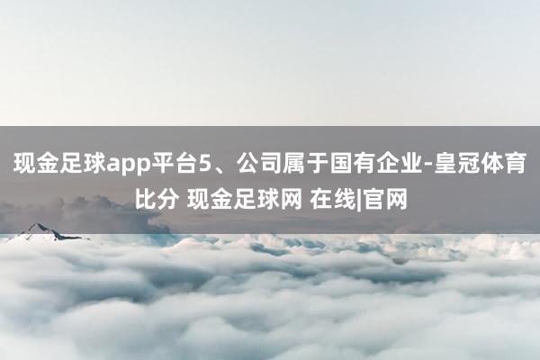 现金足球app平台5、公司属于国有企业-皇冠体育比分 现金足球网 在线|官网