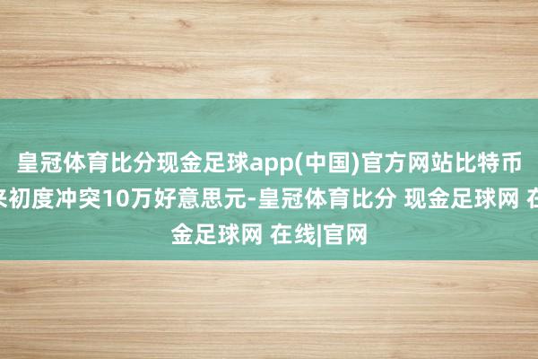 皇冠体育比分现金足球app(中国)官方网站比特币有史以来初度冲突10万好意思元-皇冠体育比分 现金足球网 在线|官网