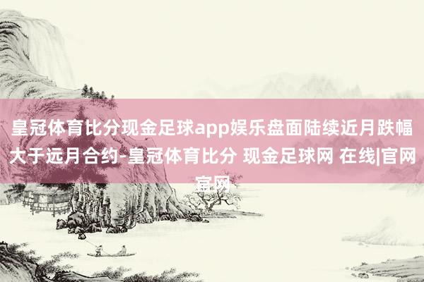 皇冠体育比分现金足球app娱乐盘面陆续近月跌幅大于远月合约-皇冠体育比分 现金足球网 在线|官网