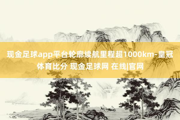 现金足球app平台轮廓续航里程超1000km-皇冠体育比分 现金足球网 在线|官网