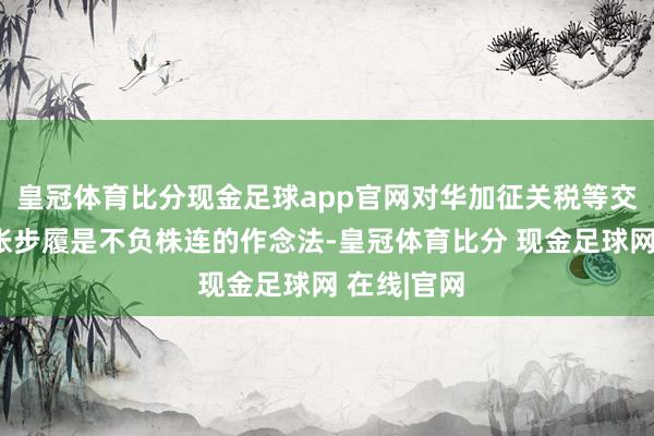 皇冠体育比分现金足球app官网对华加征关税等交易保护主张步履是不负株连的作念法-皇冠体育比分 现金足球网 在线|官网