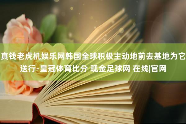 真钱老虎机娱乐网韩国全球积极主动地前去基地为它送行-皇冠体育比分 现金足球网 在线|官网