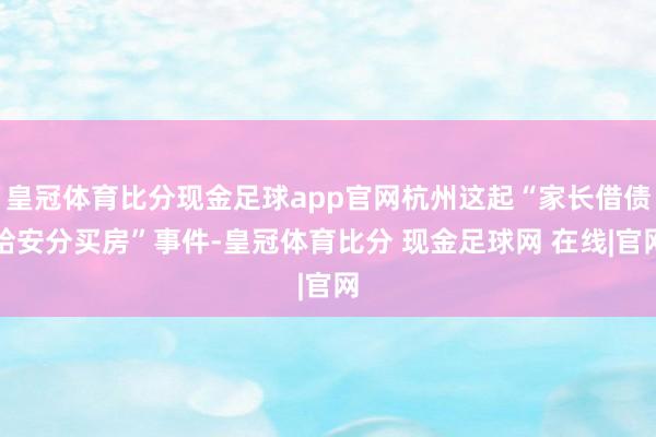 皇冠体育比分现金足球app官网杭州这起“家长借债给安分买房”事件-皇冠体育比分 现金足球网 在线|官网