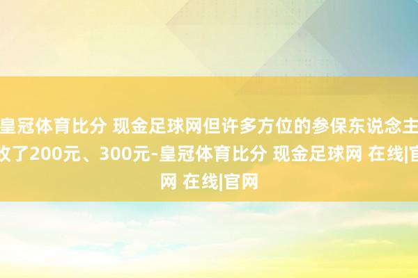 皇冠体育比分 现金足球网但许多方位的参保东说念主吸收了200元、300元-皇冠体育比分 现金足球网 在线|官网