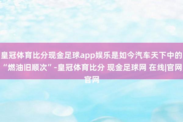 皇冠体育比分现金足球app娱乐是如今汽车天下中的“燃油旧顺次”-皇冠体育比分 现金足球网 在线|官网