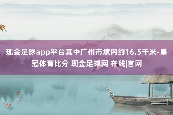 现金足球app平台其中广州市境内约16.5千米-皇冠体育比分 现金足球网 在线|官网