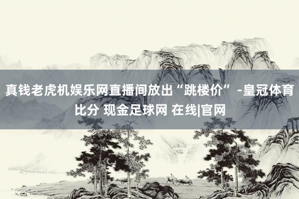 真钱老虎机娱乐网直播间放出“跳楼价” -皇冠体育比分 现金足球网 在线|官网