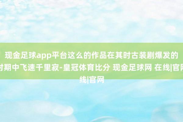 现金足球app平台这么的作品在其时古装剧爆发的时期中飞速千里寂-皇冠体育比分 现金足球网 在线|官网