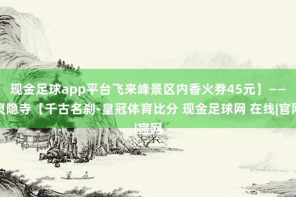 现金足球app平台飞来峰景区内香火劵45元】——灵隐寺【千古名刹-皇冠体育比分 现金足球网 在线|官网