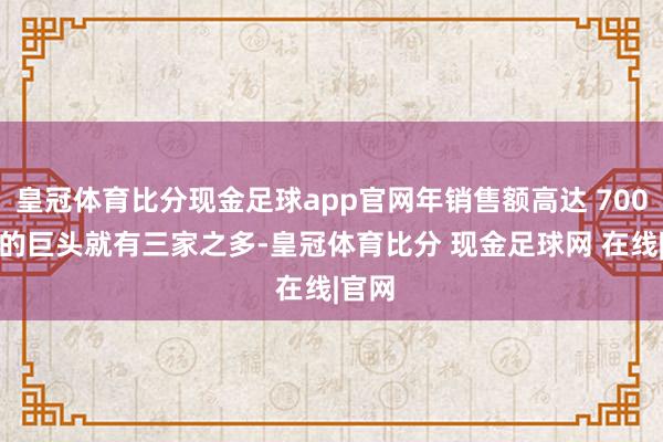 皇冠体育比分现金足球app官网年销售额高达 7000 亿的巨头就有三家之多-皇冠体育比分 现金足球网 在线|官网