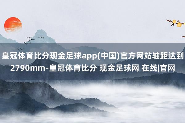 皇冠体育比分现金足球app(中国)官方网站轴距达到2790mm-皇冠体育比分 现金足球网 在线|官网