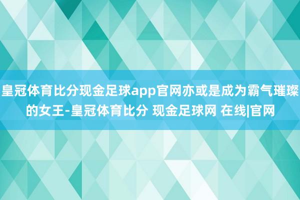 皇冠体育比分现金足球app官网亦或是成为霸气璀璨的女王-皇冠体育比分 现金足球网 在线|官网