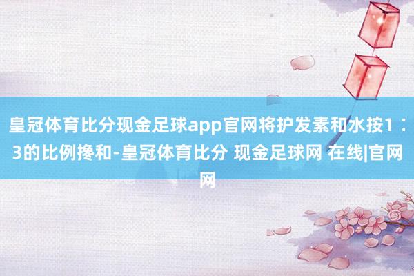 皇冠体育比分现金足球app官网将护发素和水按1∶3的比例搀和-皇冠体育比分 现金足球网 在线|官网