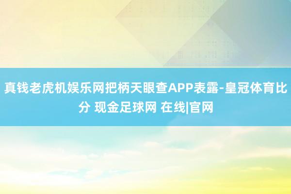 真钱老虎机娱乐网把柄天眼查APP表露-皇冠体育比分 现金足球网 在线|官网