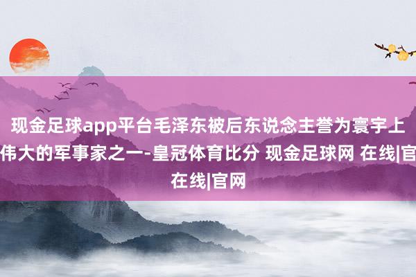 现金足球app平台毛泽东被后东说念主誉为寰宇上最伟大的军事家之一-皇冠体育比分 现金足球网 在线|官网