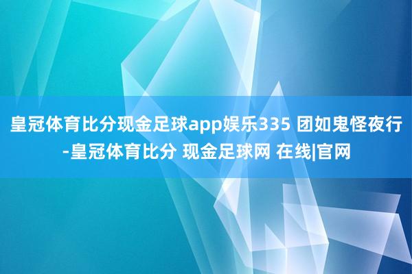 皇冠体育比分现金足球app娱乐335 团如鬼怪夜行-皇冠体育比分 现金足球网 在线|官网