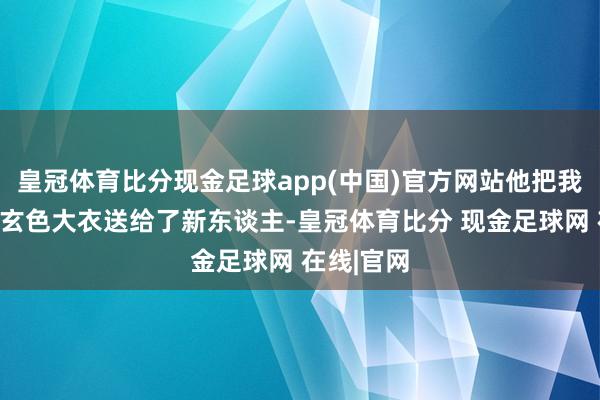 皇冠体育比分现金足球app(中国)官方网站他把我方的一件玄色大衣送给了新东谈主-皇冠体育比分 现金足球网 在线|官网