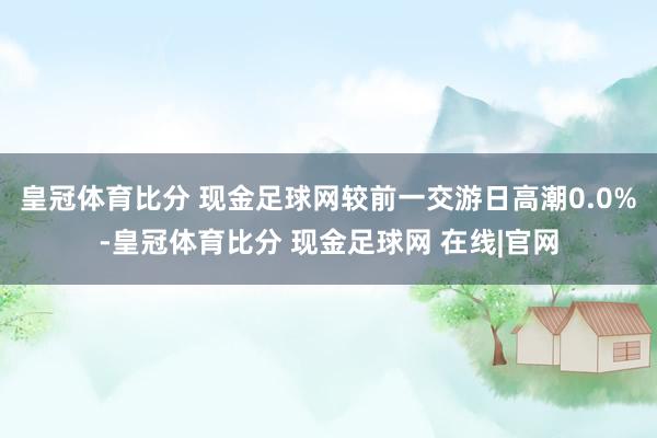 皇冠体育比分 现金足球网较前一交游日高潮0.0%-皇冠体育比分 现金足球网 在线|官网