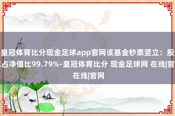 皇冠体育比分现金足球app官网该基金钞票竖立：股票占净值比99.79%-皇冠体育比分 现金足球网 在线|官网