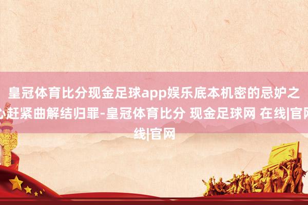 皇冠体育比分现金足球app娱乐底本机密的忌妒之心赶紧曲解结归罪-皇冠体育比分 现金足球网 在线|官网