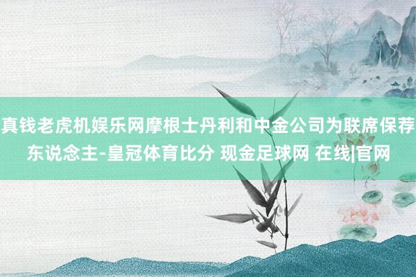 真钱老虎机娱乐网摩根士丹利和中金公司为联席保荐东说念主-皇冠体育比分 现金足球网 在线|官网