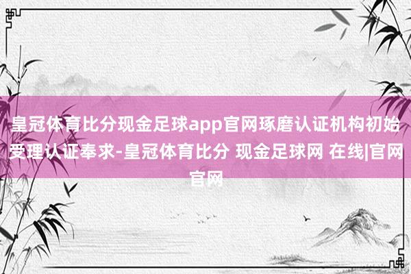 皇冠体育比分现金足球app官网琢磨认证机构初始受理认证奉求-皇冠体育比分 现金足球网 在线|官网