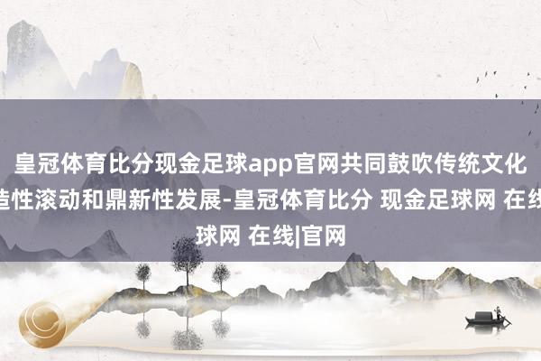 皇冠体育比分现金足球app官网共同鼓吹传统文化的创造性滚动和鼎新性发展-皇冠体育比分 现金足球网 在线|官网