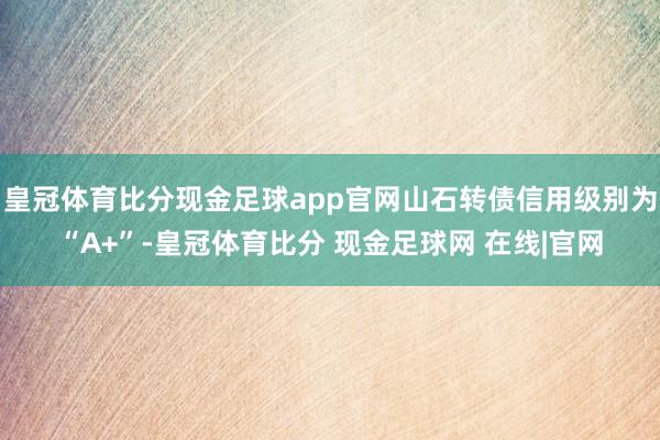 皇冠体育比分现金足球app官网山石转债信用级别为“A+”-皇冠体育比分 现金足球网 在线|官网