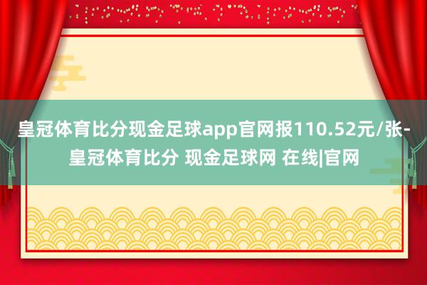 皇冠体育比分现金足球app官网报110.52元/张-皇冠体育比分 现金足球网 在线|官网