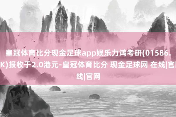 皇冠体育比分现金足球app娱乐力鸿考研(01586.HK)报收于2.0港元-皇冠体育比分 现金足球网 在线|官网