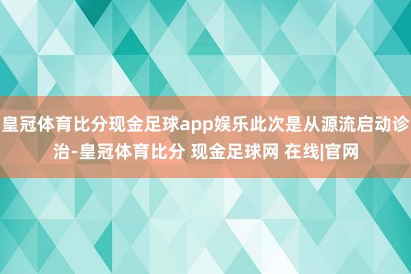 皇冠体育比分现金足球app娱乐此次是从源流启动诊治-皇冠体育比分 现金足球网 在线|官网