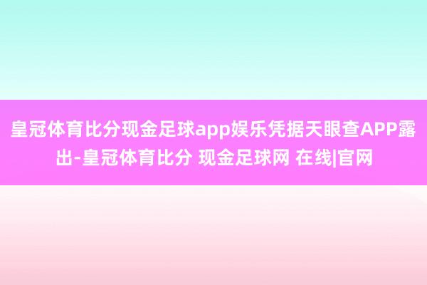 皇冠体育比分现金足球app娱乐凭据天眼查APP露出-皇冠体育比分 现金足球网 在线|官网