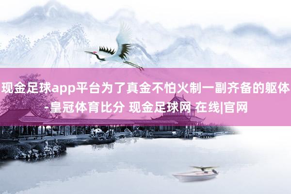 现金足球app平台为了真金不怕火制一副齐备的躯体-皇冠体育比分 现金足球网 在线|官网