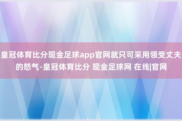 皇冠体育比分现金足球app官网就只可采用领受丈夫的怒气-皇冠体育比分 现金足球网 在线|官网