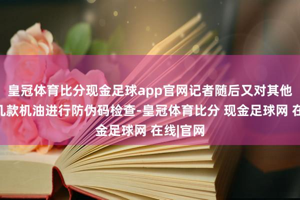 皇冠体育比分现金足球app官网记者随后又对其他品牌的几款机油进行防伪码检查-皇冠体育比分 现金足球网 在线|官网