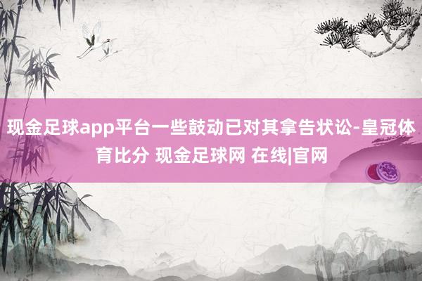 现金足球app平台一些鼓动已对其拿告状讼-皇冠体育比分 现金足球网 在线|官网