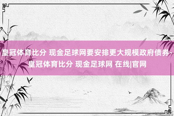 皇冠体育比分 现金足球网要安排更大规模政府债券-皇冠体育比分 现金足球网 在线|官网