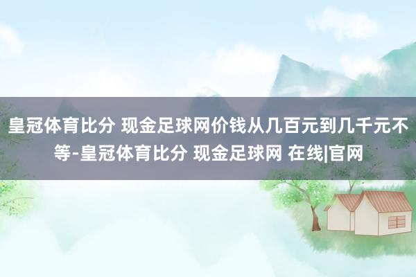 皇冠体育比分 现金足球网价钱从几百元到几千元不等-皇冠体育比分 现金足球网 在线|官网