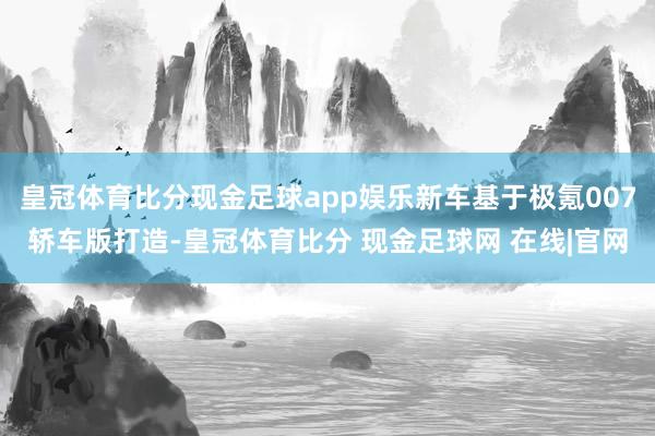 皇冠体育比分现金足球app娱乐新车基于极氪007轿车版打造-皇冠体育比分 现金足球网 在线|官网