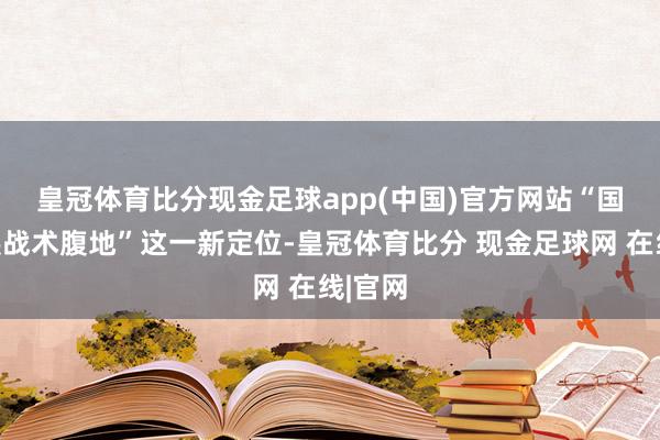 皇冠体育比分现金足球app(中国)官方网站　　“国度发展战术腹地”这一新定位-皇冠体育比分 现金足球网 在线|官网