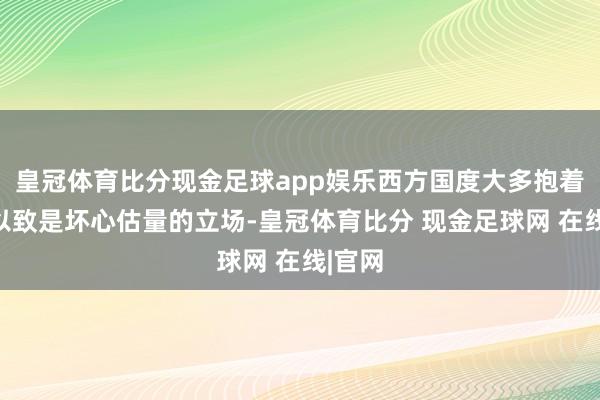 皇冠体育比分现金足球app娱乐西方国度大多抱着怀疑以致是坏心估量的立场-皇冠体育比分 现金足球网 在线|官网