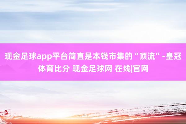 现金足球app平台简直是本钱市集的“顶流”-皇冠体育比分 现金足球网 在线|官网