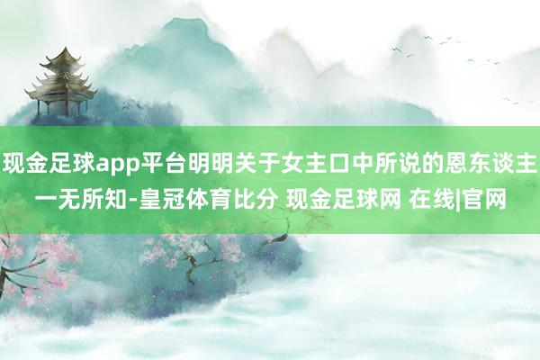 现金足球app平台明明关于女主口中所说的恩东谈主一无所知-皇冠体育比分 现金足球网 在线|官网