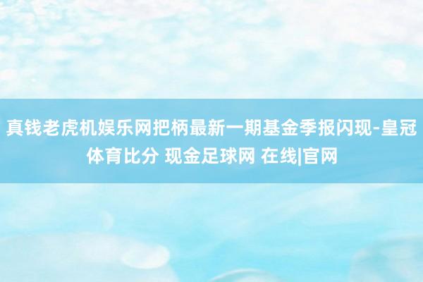 真钱老虎机娱乐网把柄最新一期基金季报闪现-皇冠体育比分 现金足球网 在线|官网