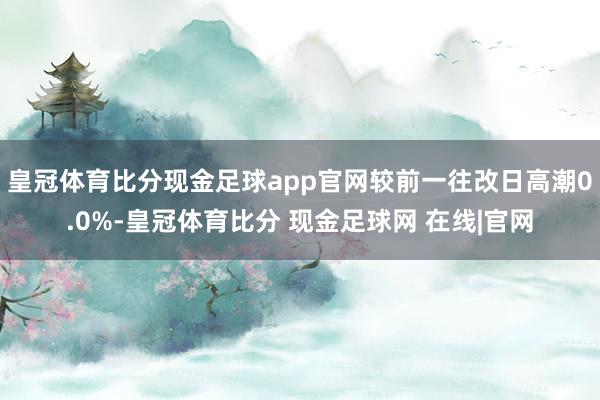 皇冠体育比分现金足球app官网较前一往改日高潮0.0%-皇冠体育比分 现金足球网 在线|官网