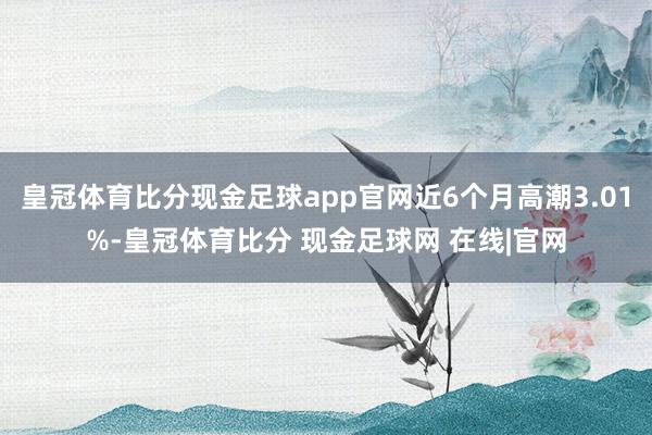 皇冠体育比分现金足球app官网近6个月高潮3.01%-皇冠体育比分 现金足球网 在线|官网