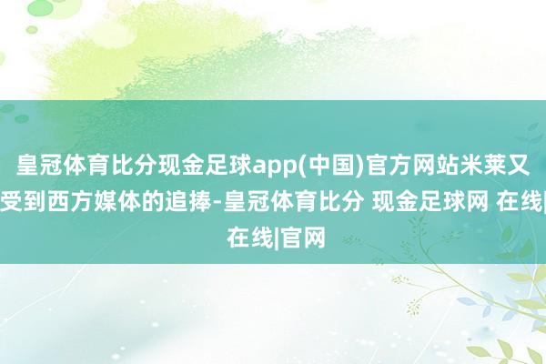 皇冠体育比分现金足球app(中国)官方网站米莱又运转受到西方媒体的追捧-皇冠体育比分 现金足球网 在线|官网