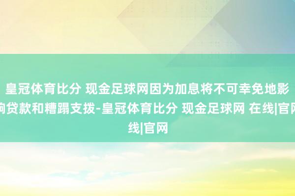 皇冠体育比分 现金足球网因为加息将不可幸免地影响贷款和糟蹋支拨-皇冠体育比分 现金足球网 在线|官网