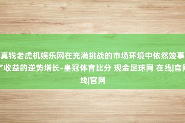 真钱老虎机娱乐网在充满挑战的市场环境中依然竣事了收益的逆势增长-皇冠体育比分 现金足球网 在线|官网